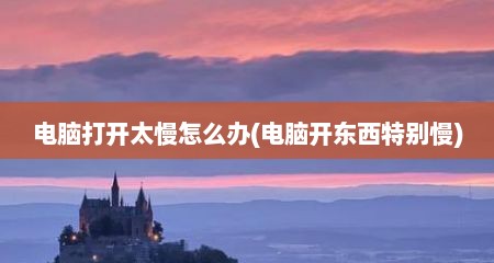 电脑打开太慢怎么办(电脑开东西特别慢)