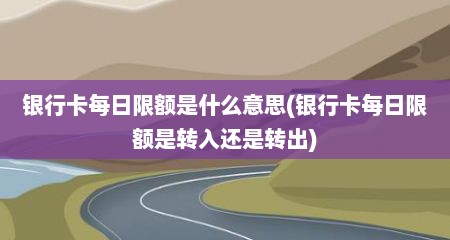 银行卡每日限额是什么意思(银行卡每日限额是转入还是转出)
