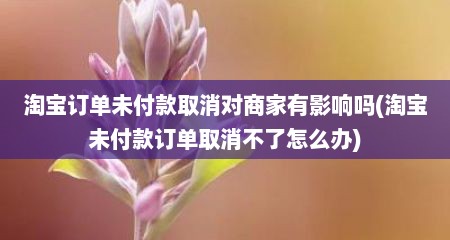 淘宝订单未付款取消对商家有影响吗(淘宝未付款订单取消不了怎么办)