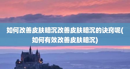 如何改善皮肤暗沉改善皮肤暗沉的诀窍呢(如何有效改善皮肤暗沉)