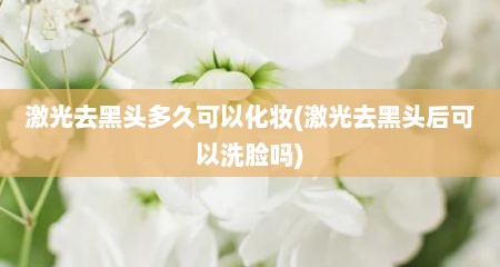 激光去黑头多久可以化妆(激光去黑头后可以洗脸吗)