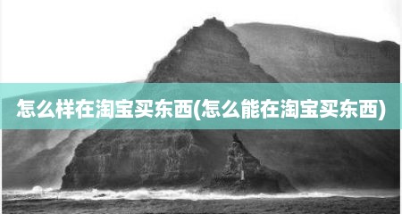 怎么样在淘宝买东西(怎么能在淘宝买东西)