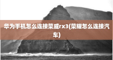 华为手机怎么连接荣威rx3(荣耀怎么连接汽车)