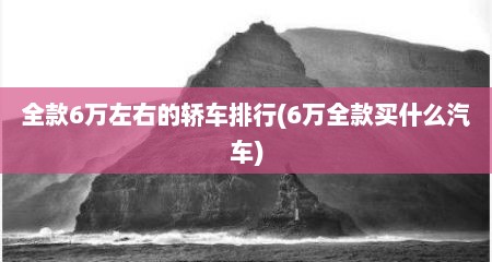 全款6万左右的轿车排行(6万全款买什么汽车)