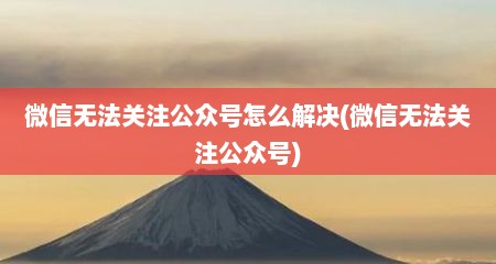 微信无法关注公众号怎么解决(微信无法关注公众号)