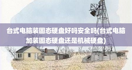 台式电脑装固态硬盘好吗安全吗(台式电脑加装固态硬盘还是机械硬盘)