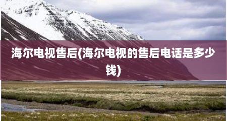 海尔电视售后(海尔电视的售后电话是多少钱)