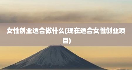 女性创业适合做什么(现在适合女性创业项目)