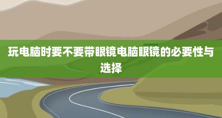 玩电脑时要不要带眼镜电脑眼镜的必要性与选择
