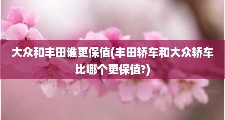 大众和丰田谁更保值(丰田轿车和大众轿车比哪个更保值?)