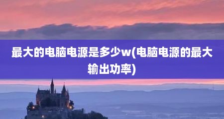 最大的电脑电源是多少w(电脑电源的最大输出功率)