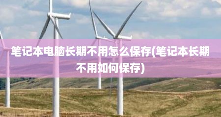 笔记本电脑长期不用怎么保存(笔记本长期不用如何保存)