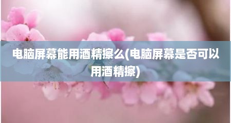 电脑屏幕能用酒精擦么(电脑屏幕是否可以用酒精擦)