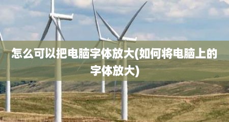 怎么可以把电脑字体放大(如何将电脑上的字体放大)