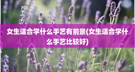 女生适合学什么手艺有前景(女生适合学什么手艺比较好)