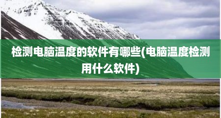 检测电脑温度的软件有哪些(电脑温度检测用什么软件)