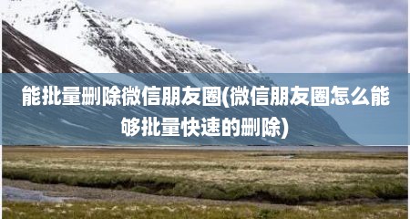 能批量删除微信朋友圈(微信朋友圈怎么能够批量快速的删除)