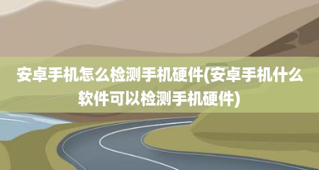 安卓手机怎么检测手机硬件(安卓手机什么软件可以检测手机硬件)