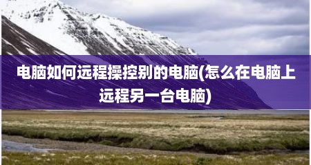 电脑如何远程操控别的电脑(怎么在电脑上远程另一台电脑)