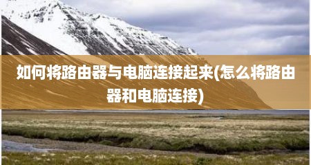 如何将路由器与电脑连接起来(怎么将路由器和电脑连接)