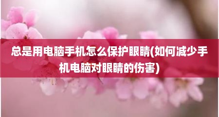 总是用电脑手机怎么保护眼睛(如何减少手机电脑对眼睛的伤害)