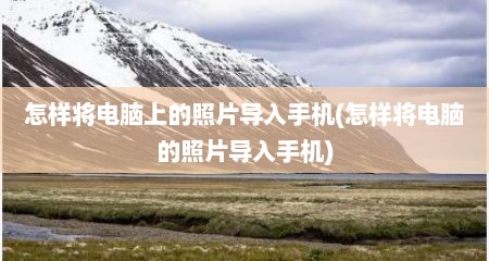 怎样将电脑上的照片导入手机(怎样将电脑的照片导入手机)