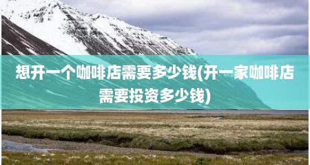 想开一个咖啡店需要多少钱(开一家咖啡店需要投资多少钱)