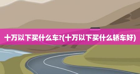十万以下买什么车?(十万以下买什么轿车好)