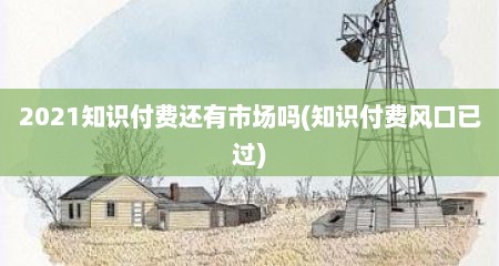 2021知识付费还有市场吗(知识付费风口已过)