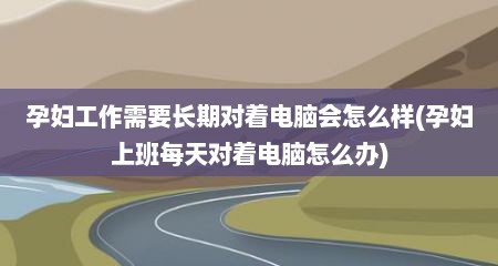 孕妇工作需要长期对着电脑会怎么样(孕妇上班每天对着电脑怎么办)