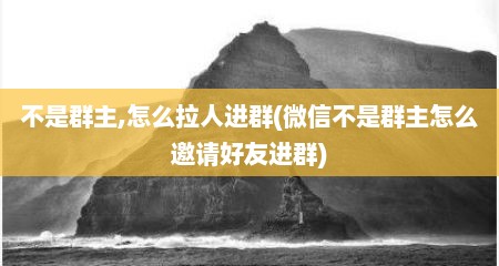 不是群主,怎么拉人进群(微信不是群主怎么邀请好友进群)