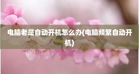 电脑老是自动开机怎么办(电脑频繁自动开机)
