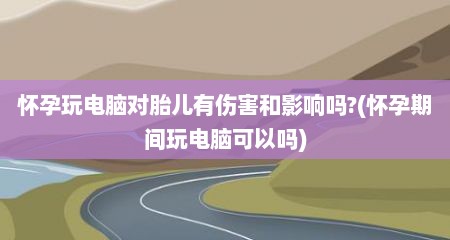 怀孕玩电脑对胎儿有伤害和影响吗?(怀孕期间玩电脑可以吗)