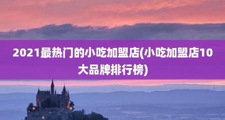 2021最热门的小吃加盟店(小吃加盟店10大品牌排行榜)