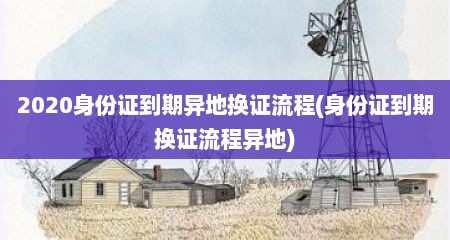 2020身份证到期异地换证流程(身份证到期换证流程异地)