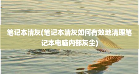 笔记本清灰(笔记本清灰如何有效地清理笔记本电脑内部灰尘)