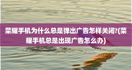 荣耀手机为什么总是弹出广告怎样关闭?(荣耀手机总是出现广告怎么办)