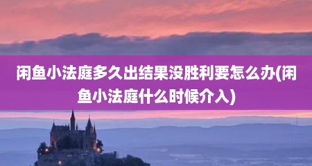 闲鱼小法庭多久出结果没胜利要怎么办(闲鱼小法庭什么时候介入)