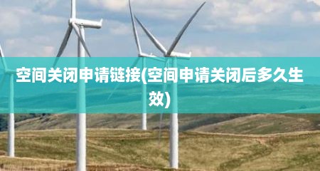 空间关闭申请链接(空间申请关闭后多久生效)