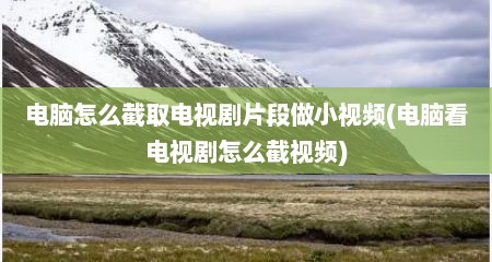 电脑怎么截取电视剧片段做小视频(电脑看电视剧怎么截视频)