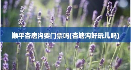 顺平杏唐沟要门票吗(杏塘沟好玩儿吗)