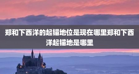 郑和下西洋的起锚地位是现在哪里郑和下西洋起锚地是哪里