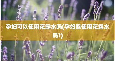 孕妇可以使用花露水吗(孕妇能使用花露水吗?)