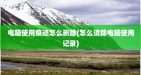 电脑使用痕迹怎么删除(怎么清除电脑使用记录)