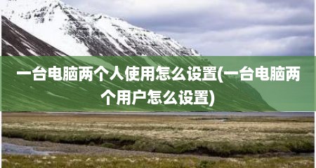 一台电脑两个人使用怎么设置(一台电脑两个用户怎么设置)