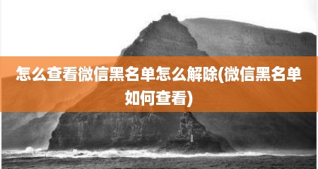 怎么查看微信黑名单怎么解除(微信黑名单如何查看)