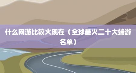 什么网游比较火现在（全球最火二十大端游名单）