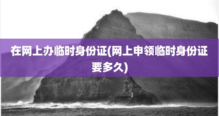 在网上办临时身份证(网上申领临时身份证要多久)