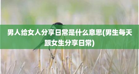 男人给女人分享日常是什么意思(男生每天跟女生分享日常)