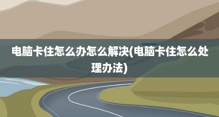 电脑卡住怎么办怎么解决(电脑卡住怎么处理办法)
